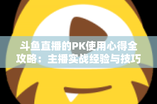 斗鱼直播的PK使用心得全攻略:主播实战经验与技巧深度解析 斗鱼直播的PK使用心得全攻略:主播实战经验与技巧深度解析