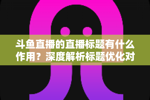 斗鱼直播的直播标题有什么作用？深度解析标题优化对直播间流量与人气的关键影响