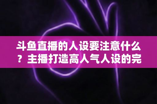 斗鱼直播的人设要注意什么？主播打造高人气人设的完整指南与避坑攻略