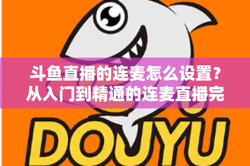 斗鱼直播的连麦怎么设置？从入门到精通的连麦直播完整教程指南