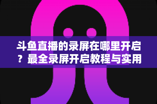 斗鱼直播的录屏在哪里开启?最全录屏开启教程与实用技巧一网打尽 斗鱼直播的录屏在哪里开启?最全录屏开启教程与实用技巧一网打尽