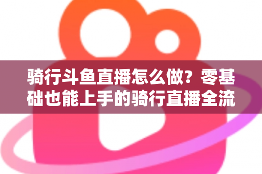 骑行斗鱼直播怎么做?零基础也能上手的骑行直播全流程指南 骑行斗鱼直播怎么做?零基础也能上手的骑行直播全流程指南