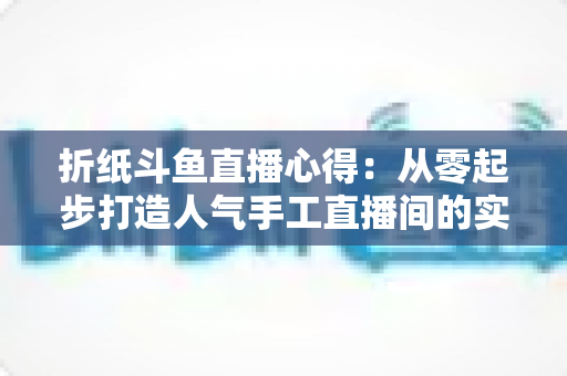 折纸斗鱼直播心得:从零起步打造人气手工直播间的实战指南 折纸斗鱼直播心得:从零起步打造人气手工直播间的实战指南