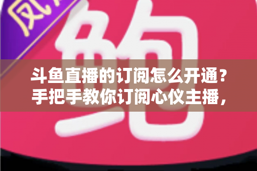斗鱼直播的订阅怎么开通?手把手教你订阅心仪主播,解锁专属权益全攻略 斗鱼直播的订阅怎么开通?手把手教你订阅心仪主播,解锁专属权益全攻略