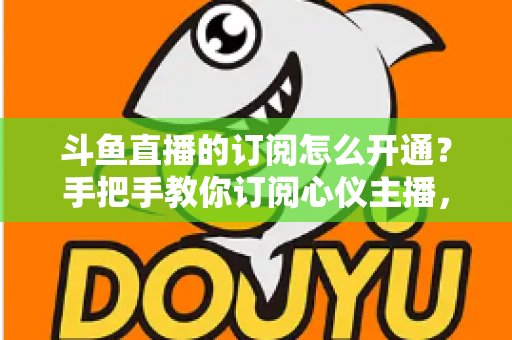 斗鱼直播的订阅怎么开通?手把手教你订阅心仪主播,解锁专属权益全攻略 斗鱼直播的订阅怎么开通?手把手教你订阅心仪主播,解锁专属权益全攻略