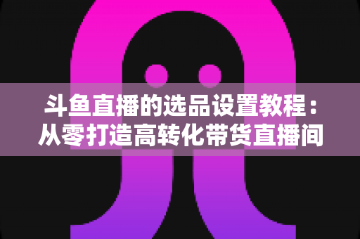 斗鱼直播的选品设置教程:从零打造高转化带货直播间的完整指南 斗鱼直播的选品设置教程:从零打造高转化带货直播间的完整指南