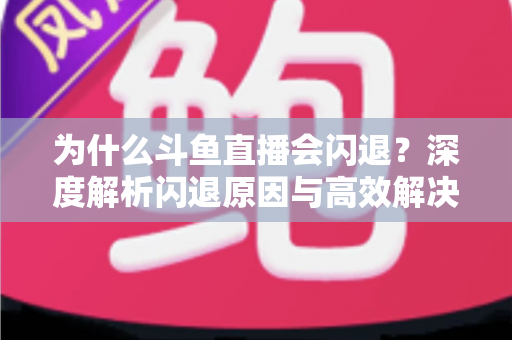 为什么斗鱼直播会闪退？深度解析闪退原因与高效解决攻略