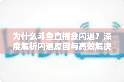 为什么斗鱼直播会闪退？深度解析闪退原因与高效解决攻略