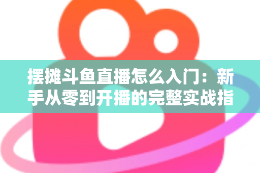 摆摊斗鱼直播怎么入门:新手从零到开播的完整实战指南,教你边摆摊边赚钱 摆摊斗鱼直播怎么入门:新手从零到开播的完整实战指南,教你边摆摊边赚钱