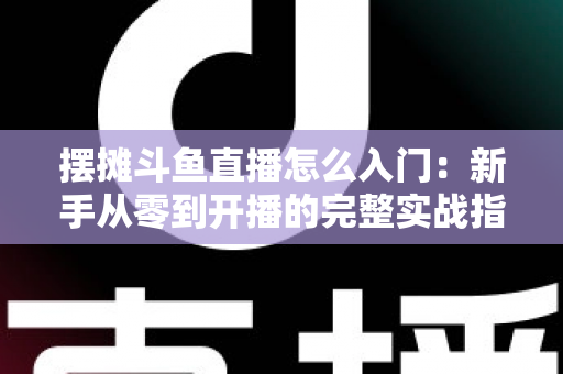 摆摊斗鱼直播怎么入门：新手从零到开播的完整实战指南，教你边摆摊边赚钱
