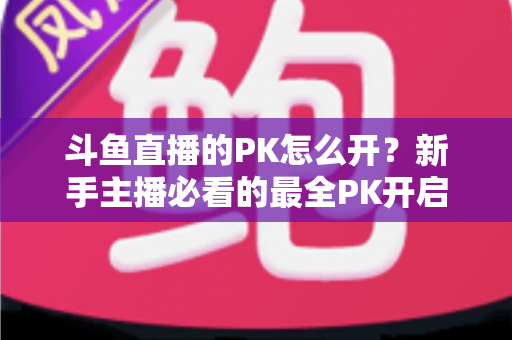 斗鱼直播的PK怎么开？新手主播必看的最全PK开启攻略与实战技巧指南