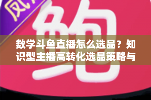数学斗鱼直播怎么选品？知识型主播高转化选品策略与实操指南全解析