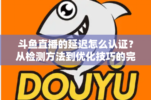 斗鱼直播的延迟怎么认证?从检测方法到优化技巧的完整指南 斗鱼直播的延迟怎么认证?从检测方法到优化技巧的完整指南