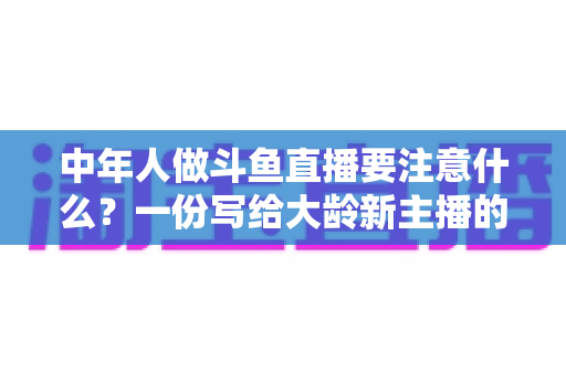 中年人做斗鱼直播要注意什么？一份写给大龄新主播的全景避坑指南