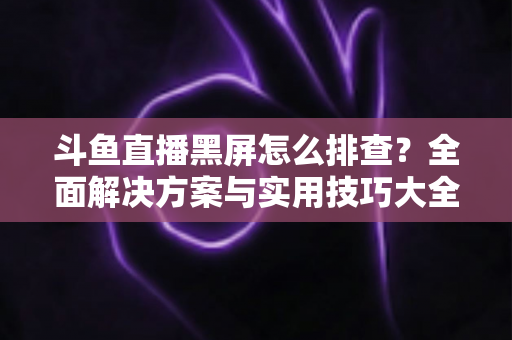 斗鱼直播黑屏怎么排查？全面解决方案与实用技巧大全助你快速恢复观看体验