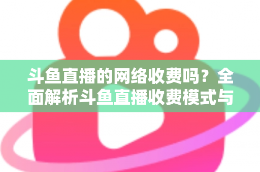 斗鱼直播的网络收费吗?全面解析斗鱼直播收费模式与流量费用疑问 斗鱼直播的网络收费吗?全面解析斗鱼直播收费模式与流量费用疑问