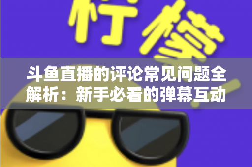斗鱼直播的评论常见问题全解析：新手必看的弹幕互动与评论使用指南