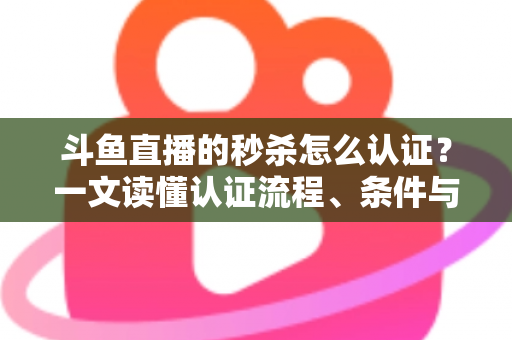 斗鱼直播的秒杀怎么认证？一文读懂认证流程、条件与实用技巧