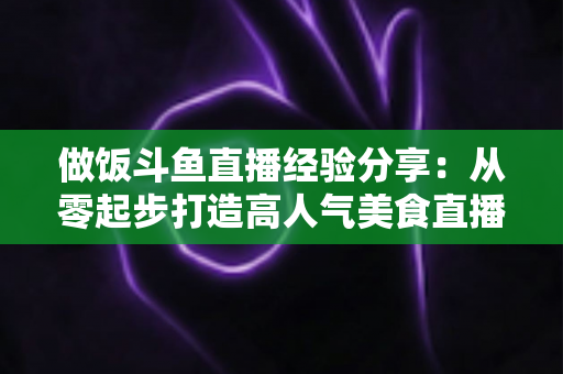 做饭斗鱼直播经验分享:从零起步打造高人气美食直播间的实战秘籍 做饭斗鱼直播经验分享:从零起步打造高人气美食直播间的实战秘籍