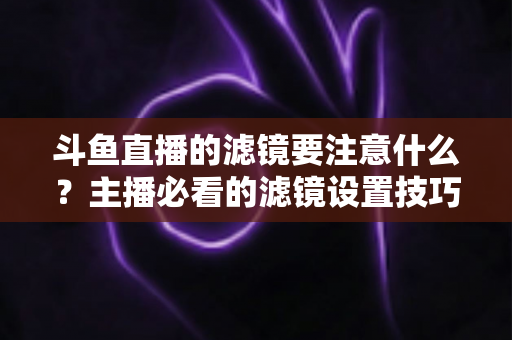 斗鱼直播的滤镜要注意什么?主播必看的滤镜设置技巧与避坑指南 斗鱼直播的滤镜要注意什么?主播必看的滤镜设置技巧与避坑指南