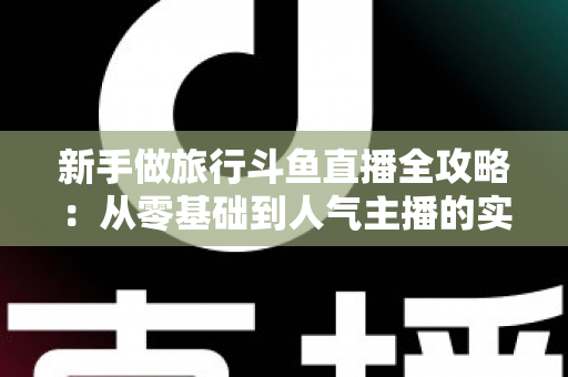 新手做旅行斗鱼直播全攻略:从零基础到人气主播的实战指南 新手做旅行斗鱼直播全攻略:从零基础到人气主播的实战指南