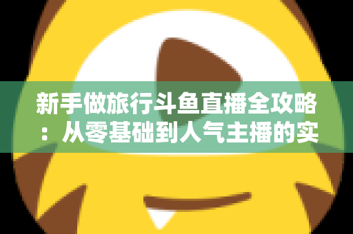 新手做旅行斗鱼直播全攻略：从零基础到人气主播的实战指南