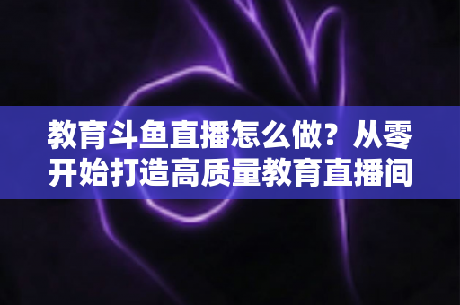 教育斗鱼直播怎么做?从零开始打造高质量教育直播间的全流程实操指南 教育斗鱼直播怎么做?从零开始打造高质量教育直播间的全流程实操指南