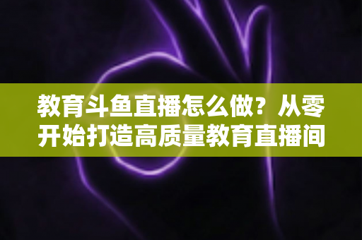 教育斗鱼直播怎么做?从零开始打造高质量教育直播间的全流程实操指南 教育斗鱼直播怎么做?从零开始打造高质量教育直播间的全流程实操指南