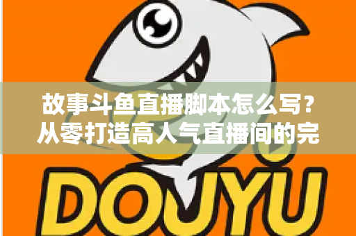 故事斗鱼直播脚本怎么写？从零打造高人气直播间的完整创作指南