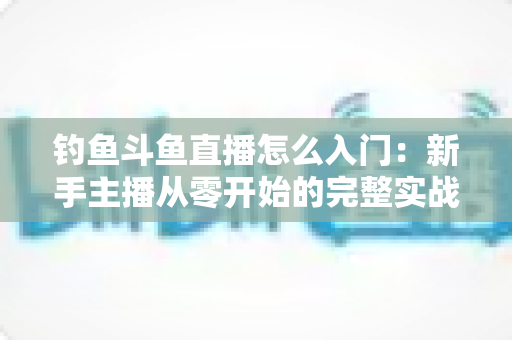钓鱼斗鱼直播怎么入门：新手主播从零开始的完整实战指南