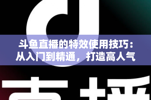 斗鱼直播的特效使用技巧：从入门到精通，打造高人气直播间的完整指南