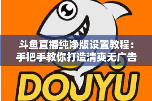 斗鱼直播纯净版设置教程：手把手教你打造清爽无广告的极致观看体验