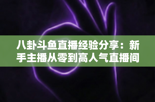 八卦斗鱼直播经验分享：新手主播从零到高人气直播间的实战指南