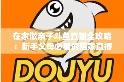 在家做亲子斗鱼直播全攻略：新手父母必看的居家直播运营与陪伴指南