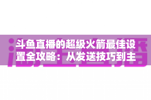 斗鱼直播的超级火箭最佳设置全攻略：从发送技巧到主播优化，助你引爆直播间人气与互动
