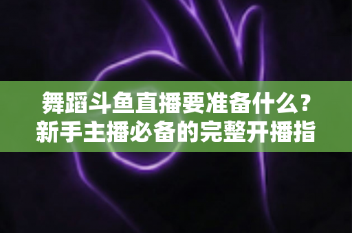 舞蹈斗鱼直播要准备什么？新手主播必备的完整开播指南与避坑清单