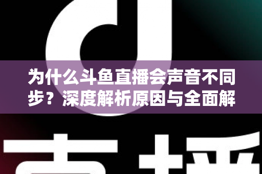 为什么斗鱼直播会声音不同步?深度解析原因与全面解决方案指南 为什么斗鱼直播会声音不同步?深度解析原因与全面解决方案指南