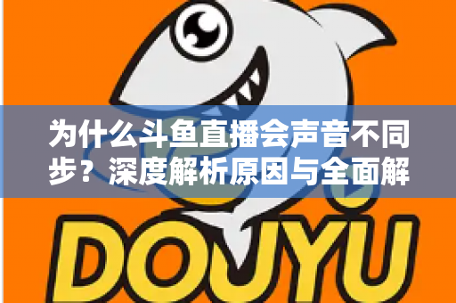 为什么斗鱼直播会声音不同步？深度解析原因与全面解决方案指南