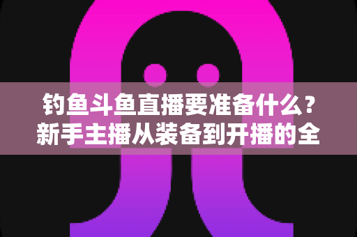 钓鱼斗鱼直播要准备什么？新手主播从装备到开播的全方位实战指南