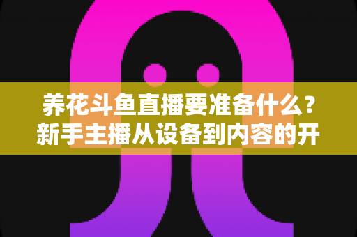 养花斗鱼直播要准备什么？新手主播从设备到内容的开播全攻略