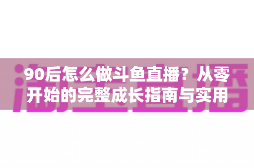90后怎么做斗鱼直播?从零开始的完整成长指南与实用技巧分享 90后怎么做斗鱼直播?从零开始的完整成长指南与实用技巧分享