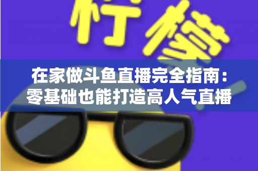 在家做斗鱼直播完全指南：零基础也能打造高人气直播间