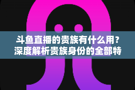 斗鱼直播的贵族有什么用？深度解析贵族身份的全部特权与实际价值