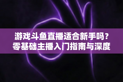 游戏斗鱼直播适合新手吗?零基础主播入门指南与深度解析 游戏斗鱼直播适合新手吗?零基础主播入门指南与深度解析