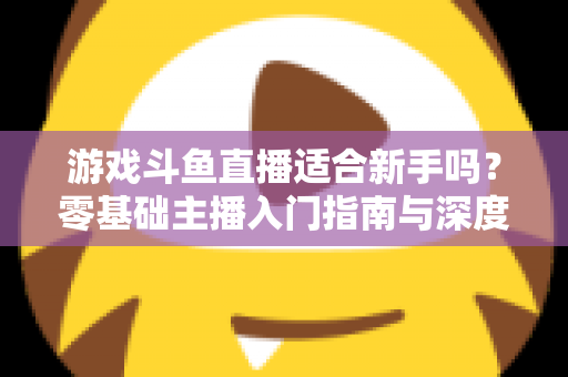 游戏斗鱼直播适合新手吗？零基础主播入门指南与深度解析