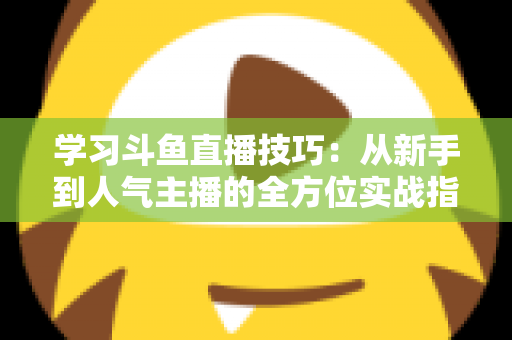 学习斗鱼直播技巧：从新手到人气主播的全方位实战指南