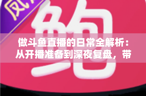 做斗鱼直播的日常全解析：从开播准备到深夜复盘，带你读懂主播真实的一天