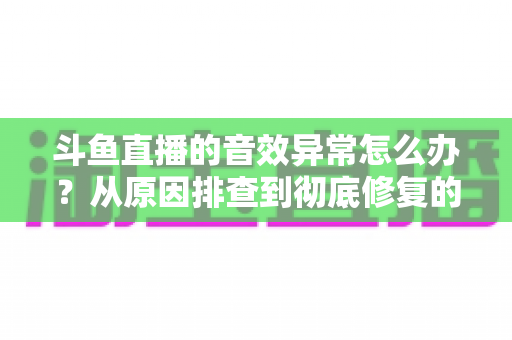 斗鱼直播的音效异常怎么办？从原因排查到彻底修复的完整解决方案