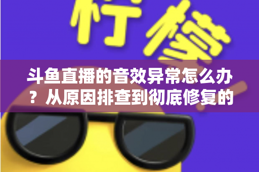 斗鱼直播的音效异常怎么办？从原因排查到彻底修复的完整解决方案