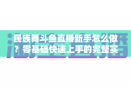 民族舞斗鱼直播新手怎么做?零基础快速上手的完整实战攻略 民族舞斗鱼直播新手怎么做?零基础快速上手的完整实战攻略